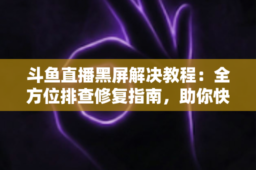 斗鱼直播黑屏解决教程：全方位排查修复指南，助你快速恢复流畅观看体验