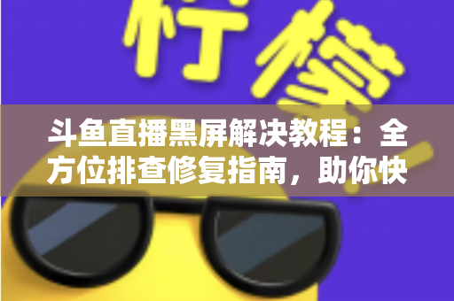 斗鱼直播黑屏解决教程：全方位排查修复指南，助你快速恢复流畅观看体验