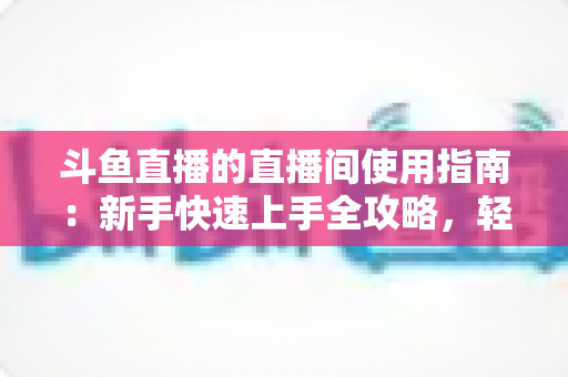 斗鱼直播的直播间使用指南:新手快速上手全攻略,轻松玩转直播互动新体验 斗鱼直播的直播间使用指南:新手快速上手全攻略,轻松玩转直播互动新体验