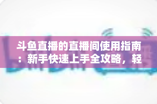 斗鱼直播的直播间使用指南:新手快速上手全攻略,轻松玩转直播互动新体验 斗鱼直播的直播间使用指南:新手快速上手全攻略,轻松玩转直播互动新体验