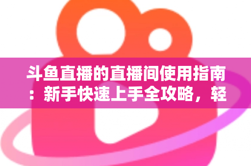 斗鱼直播的直播间使用指南：新手快速上手全攻略，轻松玩转直播互动新体验