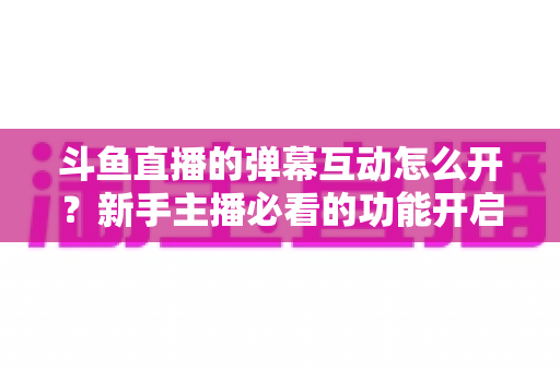 斗鱼直播的弹幕互动怎么开?新手主播必看的功能开启全攻略与互动技巧分享 斗鱼直播的弹幕互动怎么开?新手主播必看的功能开启全攻略与互动技巧分享