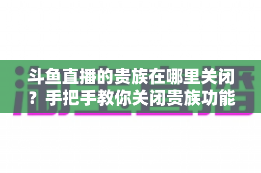 斗鱼直播的贵族在哪里关闭？手把手教你关闭贵族功能与自动续费的完整教程
