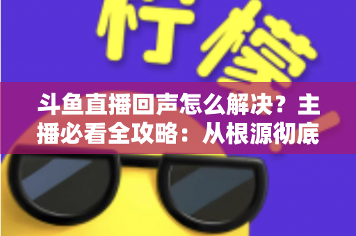 斗鱼直播回声怎么解决?主播必看全攻略:从根源彻底消除回声,打造清晰专业直播间音质 斗鱼直播回声怎么解决?主播必看全攻略:从根源彻底消除回声,打造清晰专业直播间音质