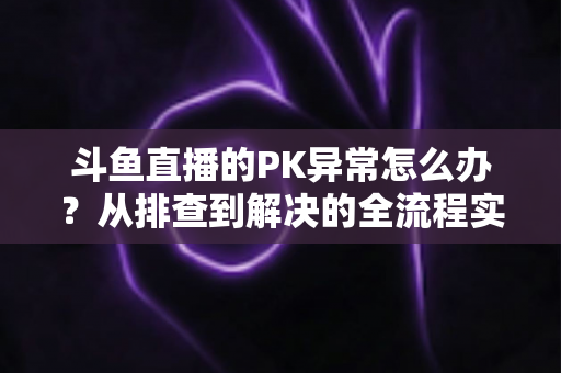 斗鱼直播的PK异常怎么办?从排查到解决的全流程实用指南助你快速恢复直播体验 斗鱼直播的PK异常怎么办?从排查到解决的全流程实用指南助你快速恢复直播体验