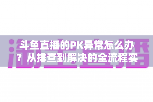 斗鱼直播的PK异常怎么办?从排查到解决的全流程实用指南助你快速恢复直播体验 斗鱼直播的PK异常怎么办?从排查到解决的全流程实用指南助你快速恢复直播体验