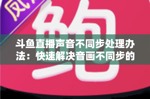 斗鱼直播声音不同步处理办法:快速解决音画不同步的完整指南(2024最新版) 斗鱼直播声音不同步处理办法:快速解决音画不同步的完整指南(2024最新版)
