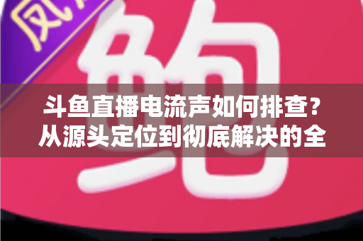 斗鱼直播电流声如何排查？从源头定位到彻底解决的全流程实用指南