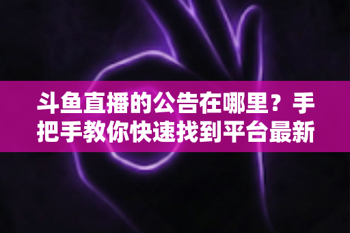 斗鱼直播的公告在哪里？手把手教你快速找到平台最新公告、活动信息与官方通知