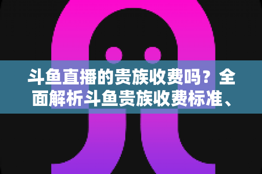斗鱼直播的贵族收费吗？全面解析斗鱼贵族收费标准、专属特权与理性开通指南