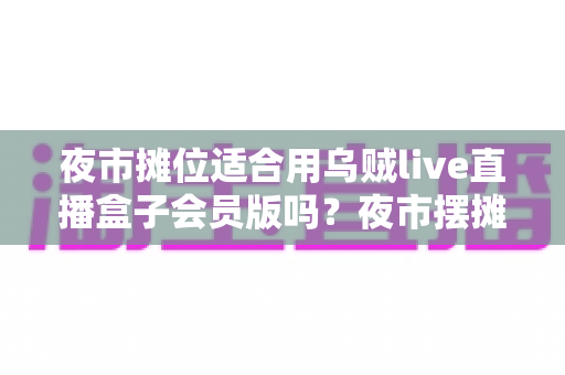 夜市摊位适合用乌贼live直播盒子会员版吗？夜市摆摊直播设备深度解析与实用选购指南