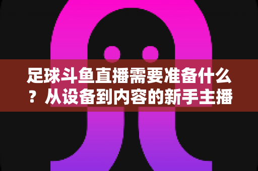 足球斗鱼直播需要准备什么?从设备到内容的新手主播全流程实战指南 足球斗鱼直播需要准备什么?从设备到内容的新手主播全流程实战指南