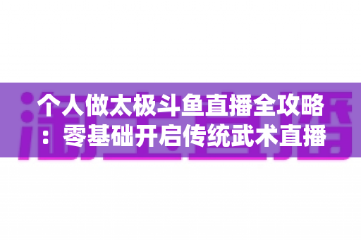 个人做太极斗鱼直播全攻略:零基础开启传统武术直播变现之路 个人做太极斗鱼直播全攻略:零基础开启传统武术直播变现之路