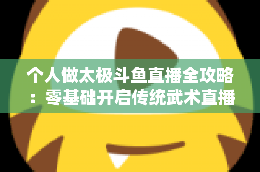 个人做太极斗鱼直播全攻略:零基础开启传统武术直播变现之路 个人做太极斗鱼直播全攻略:零基础开启传统武术直播变现之路