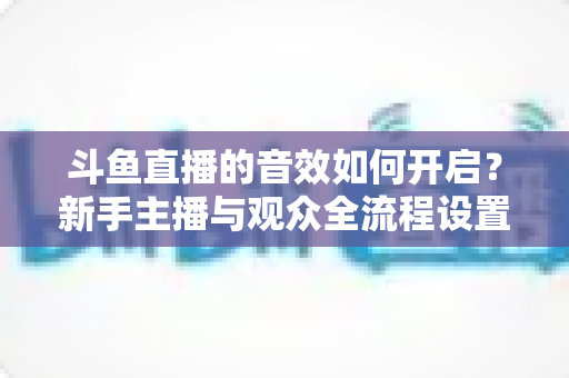 斗鱼直播的音效如何开启?新手主播与观众全流程设置指南详解 斗鱼直播的音效如何开启?新手主播与观众全流程设置指南详解