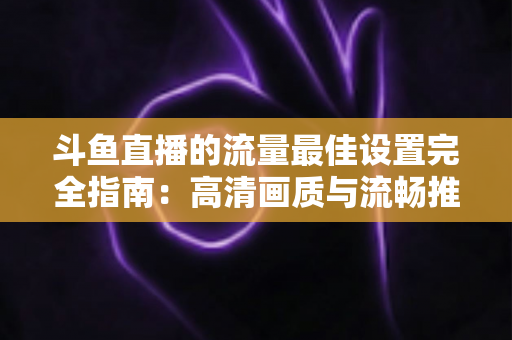 斗鱼直播的流量最佳设置完全指南:高清画质与流畅推流兼得的实用方案 斗鱼直播的流量最佳设置完全指南:高清画质与流畅推流兼得的实用方案