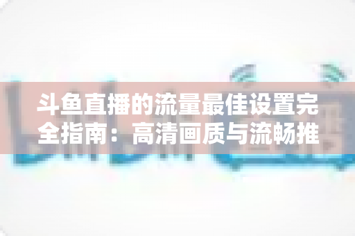 斗鱼直播的流量最佳设置完全指南:高清画质与流畅推流兼得的实用方案 斗鱼直播的流量最佳设置完全指南:高清画质与流畅推流兼得的实用方案