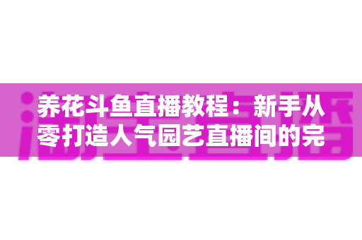 养花斗鱼直播教程：新手从零打造人气园艺直播间的完整攻略