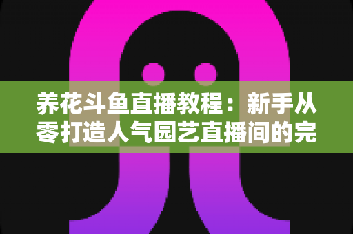 养花斗鱼直播教程：新手从零打造人气园艺直播间的完整攻略