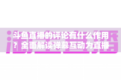 斗鱼直播的评论有什么作用?全面解读弹幕互动为直播间带来的核心价值与实用指南 斗鱼直播的评论有什么作用?全面解读弹幕互动为直播间带来的核心价值与实用指南