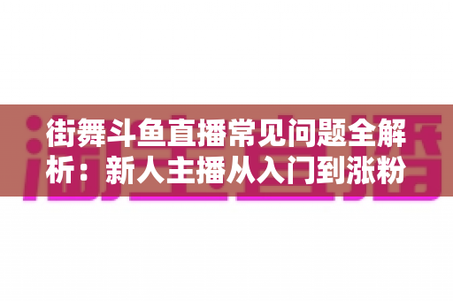 街舞斗鱼直播常见问题全解析：新人主播从入门到涨粉的实战指南