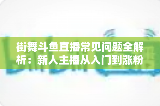 街舞斗鱼直播常见问题全解析：新人主播从入门到涨粉的实战指南