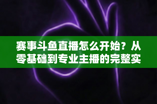 赛事斗鱼直播怎么开始?从零基础到专业主播的完整实战指南,轻松开启你的电竞赛事直播之旅 赛事斗鱼直播怎么开始?从零基础到专业主播的完整实战指南,轻松开启你的电竞赛事直播之旅