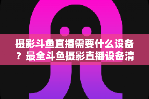 摄影斗鱼直播需要什么设备？最全斗鱼摄影直播设备清单与选购避坑指南
