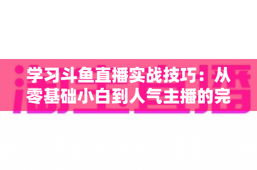 学习斗鱼直播实战技巧：从零基础小白到人气主播的完整进阶指南
