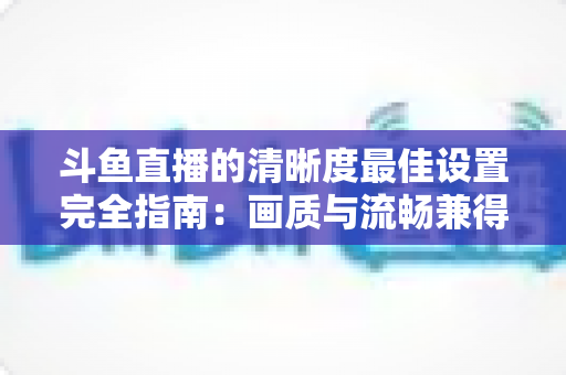 斗鱼直播的清晰度最佳设置完全指南：画质与流畅兼得的实用攻略