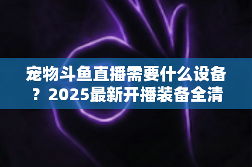 宠物斗鱼直播需要什么设备？2025最新开播装备全清单与预算方案一次讲透