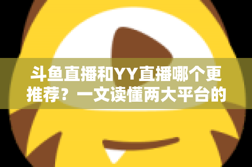 斗鱼直播和YY直播哪个更推荐?一文读懂两大平台的差异与选择建议 斗鱼直播和YY直播哪个更推荐?一文读懂两大平台的差异与选择建议