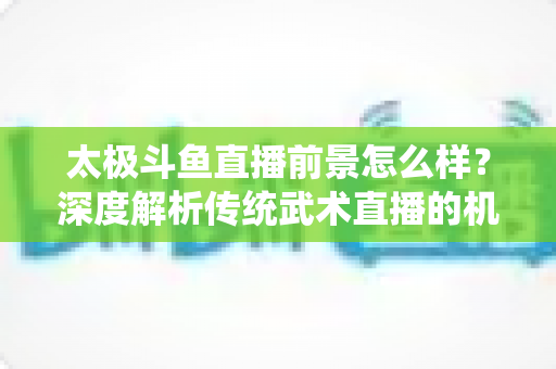 太极斗鱼直播前景怎么样?深度解析传统武术直播的机遇、挑战与发展潜力 太极斗鱼直播前景怎么样?深度解析传统武术直播的机遇、挑战与发展潜力