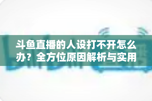 斗鱼直播的人设打不开怎么办?全方位原因解析与实用修复指南,让你快速恢复正常体验 斗鱼直播的人设打不开怎么办?全方位原因解析与实用修复指南,让你快速恢复正常体验