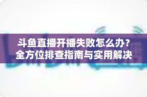 斗鱼直播开播失败怎么办?全方位排查指南与实用解决方案,让你快速重返直播间 斗鱼直播开播失败怎么办?全方位排查指南与实用解决方案,让你快速重返直播间