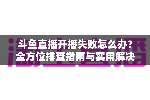 斗鱼直播开播失败怎么办?全方位排查指南与实用解决方案,让你快速重返直播间 斗鱼直播开播失败怎么办?全方位排查指南与实用解决方案,让你快速重返直播间
