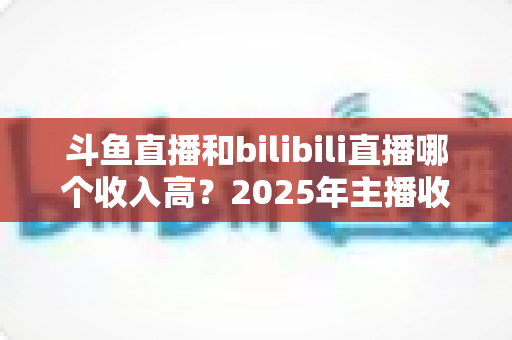 斗鱼直播和bilibili直播哪个收入高？2025年主播收益全面对比分析