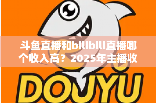 斗鱼直播和bilibili直播哪个收入高？2025年主播收益全面对比分析