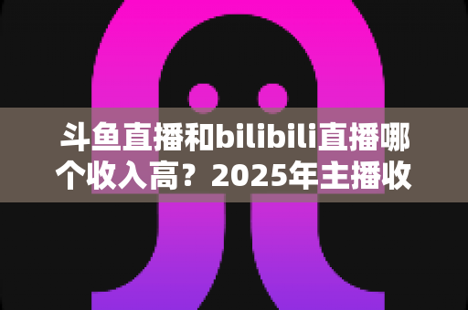 斗鱼直播和bilibili直播哪个收入高？2025年主播收益全面对比分析