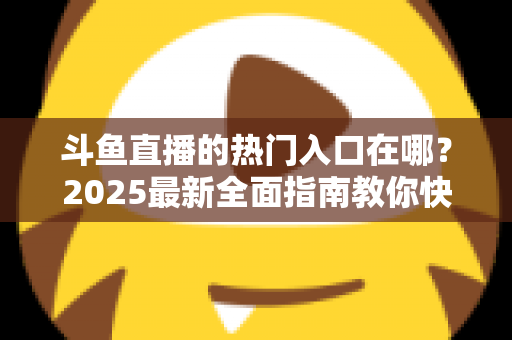 斗鱼直播的热门入口在哪？2025最新全面指南教你快速找到斗鱼热门直播入口