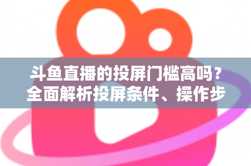 斗鱼直播的投屏门槛高吗?全面解析投屏条件、操作步骤与实用技巧 斗鱼直播的投屏门槛高吗?全面解析投屏条件、操作步骤与实用技巧