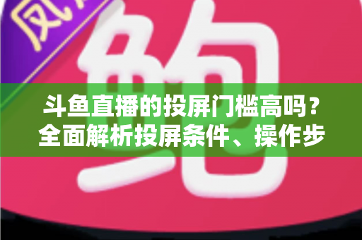 斗鱼直播的投屏门槛高吗？全面解析投屏条件、操作步骤与实用技巧