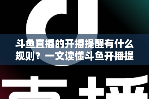 斗鱼直播的开播提醒有什么规则？一文读懂斗鱼开播提醒设置、触发条件与使用规则全攻略