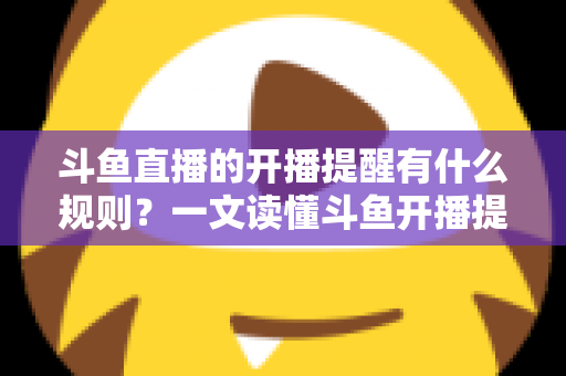 斗鱼直播的开播提醒有什么规则？一文读懂斗鱼开播提醒设置、触发条件与使用规则全攻略