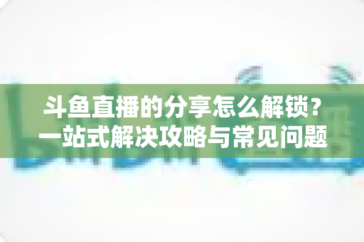 斗鱼直播的分享怎么解锁？一站式解决攻略与常见问题详解