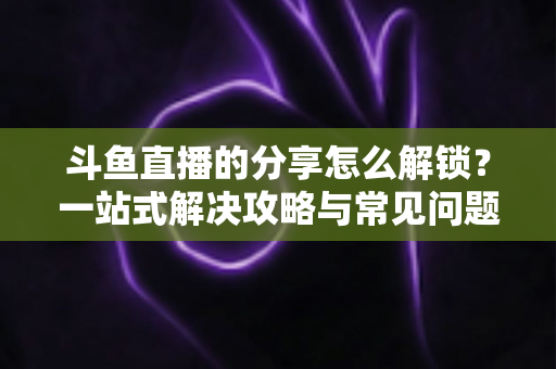 斗鱼直播的分享怎么解锁？一站式解决攻略与常见问题详解