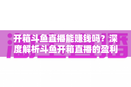 开箱斗鱼直播能赚钱吗？深度解析斗鱼开箱直播的盈利模式与变现攻略
