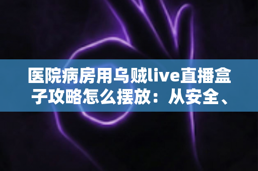 医院病房用乌贼live直播盒子攻略怎么摆放：从安全、卫生到观影体验的全方位摆放指南