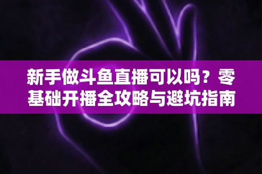 新手做斗鱼直播可以吗?零基础开播全攻略与避坑指南 新手做斗鱼直播可以吗?零基础开播全攻略与避坑指南