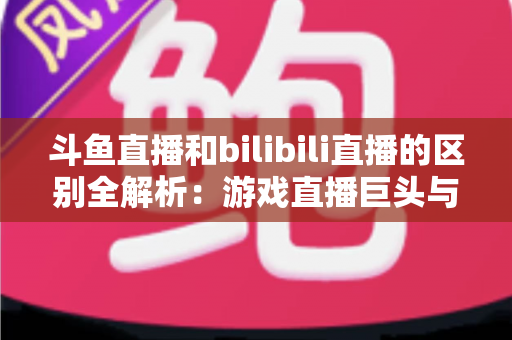 斗鱼直播和bilibili直播的区别全解析：游戏直播巨头与二次元社区平台的深度对比指南